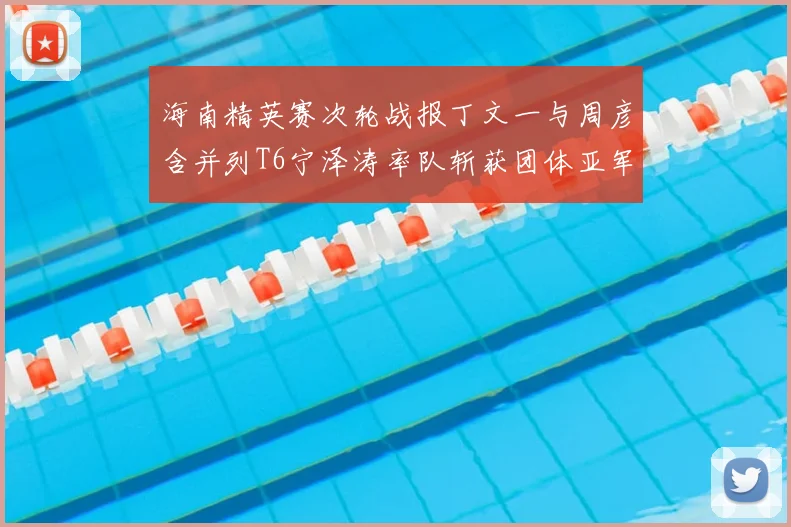 海南精英赛次轮战报丁文一与周彦含并列T6宁泽涛率队斩获团体亚军